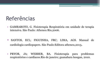 Referências
• GAMBAROTO, G. Fisioterapia Respiratória em unidade de terapia
intensiva. São Paulo: Atheneu Rio,2006.
• SANTOS, ECL; FIGUINHA, FRC; LIMA, AGS. Manual de
cardiologia cardiopapers. São Paulo:Editora atheneu,2013.
• PRYOR, JA; WEBBER, BA. Fisioterapia para problemas
respiratórios e cardíacos.Rio de janeiro; guanabara koogan, 2010.
 