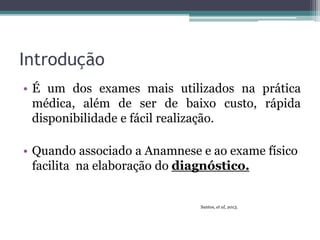 Introdução
• É um dos exames mais utilizados na prática
médica, além de ser de baixo custo, rápida
disponibilidade e fácil realização.
• Quando associado a Anamnese e ao exame físico
facilita na elaboração do diagnóstico.
Santos, et al, 2013.
 