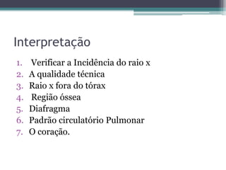 Interpretação
1. Verificar a Incidência do raio x
2. A qualidade técnica
3. Raio x fora do tórax
4. Região óssea
5. Diafragma
6. Padrão circulatório Pulmonar
7. O coração.
 