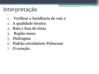 Interpretação
1. Verificar a Incidência do raio x
2. A qualidade técnica
3. Raio x fora do tórax
4. Região óssea
5. Diafragma
6. Padrão circulatório Pulmonar
7. O coração.
 
