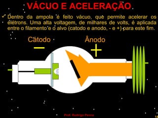 VÁCUO E ACELERAÇÃO Dentro da ampola é feito vácuo, que permite acelerar os elétrons. Uma alta voltagem, de milhares de volts, é aplicada entre o filamento e o alvo (catodo e anodo, - e +) para este fim. Professor  Rodrigo Penna  www.fisicanovestibular.com.br   Cátodo Ânodo 