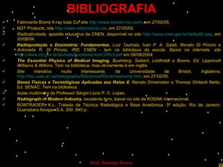 BIBLIOGRAFIA Fabricante Brand X-ray tube Co, site  http://www.brandx-ray.com/ , em 27/02/05. NDT Products, site  http://www.ndtproducts.ca/ , em 27/05/02. Radioatividade , apostila educativa da CNEN, disponível no site  http://www.cnen.gov.br/default2.asp , em 20/08/04. Radioproteção e Dosimetria: Fundamentos , Luiz Tauhata, Ivan P. A. Salati, Renato Di Prinzio e Antonieta R. Di Prinzio, IRD, CNEN - tem na biblioteca da escola. Baixei na internete, site  http://www.ird.gov.br/tauhata/FundamentosCORv5.pdf  em 08/08/2004. The Essential Physics of Medical Imaging , Bushberg, Seibert, Leidholdt e Boone, Ed.  Lippincott Williams & Wilkins.  Tem na biblioteca, mas obviamente é em inglês. Site interativo muito interessante, da Universidade de Bristol, Inglaterra,  http://hsc.uwe.ac.uk/radiography/RScience/RScienceshome.htm , em 27/02/05. Bases Físicas e Tecnológicas Aplicadas aos Raios X , Renato Dimenstein e Thomaz Ghilardi Netto, Ed. SENAC. Tem na biblioteca. Aulas multimídia do Professor Sérgio Lúcio P. C. Lopes. Radiograph in Modern Industry , excelente livro, baixei no site da KODAK internacional. BONTRAGER, K.L.   Tratado de Técnica Radiológica e Base Anatômica. 5ª edição. Rio de Janeiro: Guanabara Koogan S.A, 200. 840 p .  Professor  Rodrigo Penna  www.fisicanovestibular.com.br   
