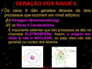 GERAÇÃO DOS RAIOS X Os raios X são gerados através de dois processos que ocorrem em nível atômico: A  frenagem (Bremsstrahlung); E os  Raios X carcterísticos . É importante salientar que tais processos se dão na chamada  ELETROSFERA . Assim,  a origem dos raios X não é NUCLEAR , ou seja, eles não são gerados no núcleo dos átomos. Prof. Rodrigo Penna 