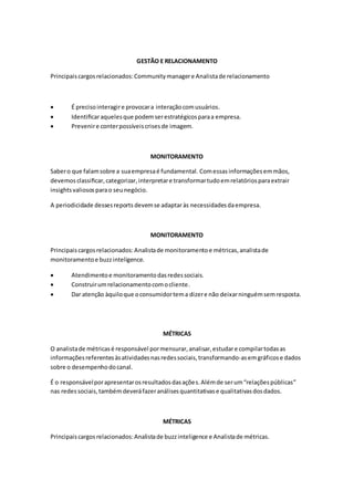 GESTÃO E RELACIONAMENTO
Principaiscargosrelacionados:Communitymanagere Analistade relacionamento
 É precisointeragire provocara interaçãocomusuários.
 Identiﬁcaraquelesque podemserestratégicosparaa empresa.
 Prevenire conterpossíveiscrisesde imagem.
MONITORAMENTO
Sabero que falamsobre a suaempresaé fundamental. Comessas informaçõesemmãos,
devemos classiﬁcar, categorizar,interpretare transformartudoemrelatóriosparaextrair
insightsvaliososparao seunegócio.
A periodicidade dessesreports devemse adaptaràs necessidadesdaempresa.
MONITORAMENTO
Principaiscargosrelacionados:Analistade monitoramentoe métricas,analistade
monitoramentoe buzzinteligence.
 Atendimentoe monitoramentodasredessociais.
 Construirumrelacionamentocomocliente.
 Dar atenção àquiloque oconsumidortema dizere não deixarninguémsemresposta.
MÉTRICAS
O analistade métricasé responsável pormensurar,analisar,estudare compilartodasas
informaçõesreferentesàsatividadesnasredessociais,transformando-asemgráficose dados
sobre o desempenhodocanal.
É o responsávelporapresentarosresultadosdasações.Alémde serum“relaçõespúblicas”
nas redes sociais,tambémdeveráfazeranálisesquantitativase qualitativasdosdados.
MÉTRICAS
Principaiscargosrelacionados:Analistade buzzinteligence e Analistade métricas.
 