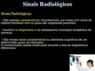 Sinais Radiológicos:
São padrões característicos, reconhecíveis, por vezes com nome de
objetos familiares com os quais são vagamente parecidos.
Auxiliam no diagnóstico e na subsequente orientação terapêutica de
doenças.
São muitas vezes característicos ou altamente sugestivos de um
determinado grupo de patologias.
O conhecimento destes sinais pode encurtar a lista de diagnósticos
diferenciais.
 