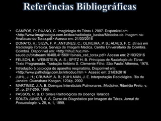 • CAMPOS, P.; RUANO, C. Imagiologia do Tórax I. 2007. Disponível em:
<http://www.imaginologia.com.br/dow/radiologia_basica/Metodos-de-Imagem-na-
Avaliacao-do-Torax.pdf> Acesso em: 21/03/2016
• DONATO, H.; SILVA, F. P.; ANTUNES, C.; OLIVEIRA, P. B.; ALVES, F. C. Sinais em
Radiologia Torácica. Serviço de Imagem Médica, Centro Universitário de Coimbra.
Coimbra. Disponível em: <http://rihuc.huc.min-
saude.pt/bitstream/10400.4/1569/1/sinais_rad_torax.pdf> Acesso em: 21/03/2016
• FELSON, B.; WEINSTEIN, A. S.; SPITZ H. B. Princípios de Radiologia do Tórax:
Texto Programado. Tradução Antônio S. Clemente Filho. São Paulo: Atheneu, 1978.
• Introdução à patologia do aparelho respiratório. Disponível em:
<http://www.pathology.com.br/introduo.htm > Acesso em: 21/03/2016
• JUHL, J. H.; CRUMMY, A. B.; KUHLMAN, J. E. Interpretação Radiológica. Rio de
Janeiro: Guanabara Koogan, 1204p, 2000
• MARTINEZ, J. A. B. Doenças Intersticiais Pulmonares. Medicina. Ribeirão Preto, v.
31, p. 247-256, 1998.
• PASSOS, R. B. D. Sinais Radiológicos da Doença Torácica
• SOUZA JUNIOR, A. S. Curso de Diagnóstico por Imagem do Tórax. Jornal de
Pneumologia. v. 25, n. 1, 1999.
 