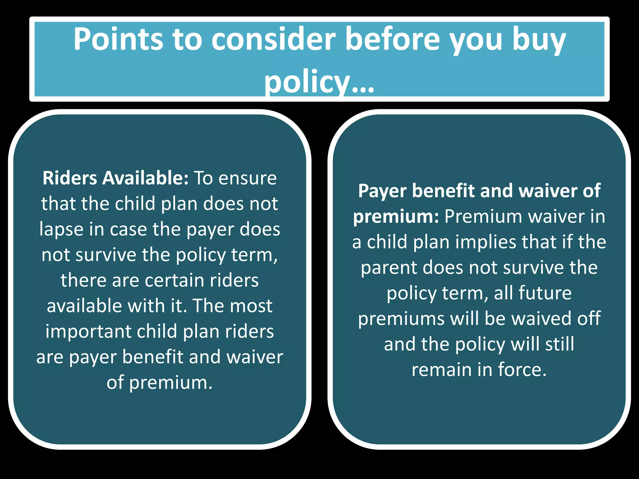 Points to consider before you buy
                 policy…

 Riders Available: To ensure
                                 Payer benefit and waiver of
that the child plan does not
                                premium: Premium waiver in
lapse in case the payer does
                                a child plan implies that if the
 not survive the policy term,
                                 parent does not survive the
   there are certain riders
                                    policy term, all future
 available with it. The most
                                 premiums will be waived off
 important child plan riders
                                    and the policy will still
are payer benefit and waiver
                                        remain in force.
        of premium.
 
