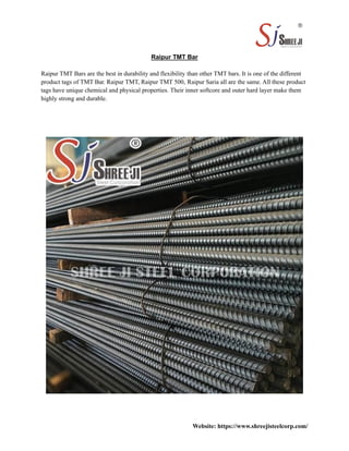 Raipur TMT Bar
Raipur TMT Bars are the best in durability and flexibility than other TMT bars. It is one of the different
product tags of TMT Bar. Raipur TMT, Raipur TMT 500, Raipur Saria all are the same. All these product
tags have unique chemical and physical properties. Their inner softcore and outer hard layer make them
highly strong and durable.
Website: https://www.shreejisteelcorp.com/
 
