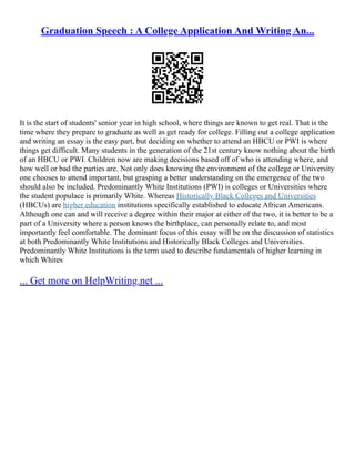 Graduation Speech : A College Application And Writing An...
It is the start of students' senior year in high school, where things are known to get real. That is the
time where they prepare to graduate as well as get ready for college. Filling out a college application
and writing an essay is the easy part, but deciding on whether to attend an HBCU or PWI is where
things get difficult. Many students in the generation of the 21st century know nothing about the birth
of an HBCU or PWI. Children now are making decisions based off of who is attending where, and
how well or bad the parties are. Not only does knowing the environment of the college or University
one chooses to attend important, but grasping a better understanding on the emergence of the two
should also be included. Predominantly White Institutions (PWI) is colleges or Universities where
the student populace is primarily White. Whereas Historically Black Colleges and Universities
(HBCUs) are higher education institutions specifically established to educate African Americans.
Although one can and will receive a degree within their major at either of the two, it is better to be a
part of a University where a person knows the birthplace, can personally relate to, and most
importantly feel comfortable. The dominant focus of this essay will be on the discussion of statistics
at both Predominantly White Institutions and Historically Black Colleges and Universities.
Predominantly White Institutions is the term used to describe fundamentals of higher learning in
which Whites
... Get more on HelpWriting.net ...
 