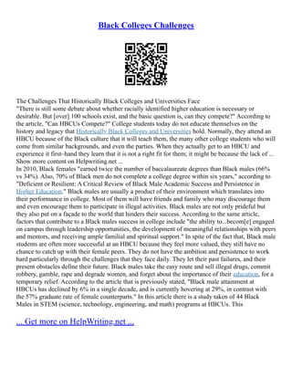 Black Colleges Challenges
The Challenges That Historically Black Colleges and Universities Face
"There is still some debate about whether racially identified higher education is necessary or
desirable. But [over] 100 schools exist, and the basic question is, can they compete?" According to
the article, "Can HBCUs Compete?" College students today do not educate themselves on the
history and legacy that Historically Black Colleges and Universities hold. Normally, they attend an
HBCU because of the Black culture that it will teach them, the many other college students who will
come from similar backgrounds, and even the parties. When they actually get to an HBCU and
experience it first–hand they learn that it is not a right fit for them; it might be because the lack of ...
Show more content on Helpwriting.net ...
In 2010, Black females "earned twice the number of baccalaureate degrees than Black males (66%
vs 34%). Also, 70% of Black men do not complete a college degree within six years," according to
"Deficient or Resilient: A Critical Review of Black Male Academic Success and Persistence in
Higher Education." Black males are usually a product of their environment which translates into
their performance in college. Most of them will have friends and family who may discourage them
and even encourage them to participate in illegal activities. Black males are not only prideful but
they also put on a façade to the world that hinders their success. According to the same article,
factors that contribute to a Black males success in college include "the ability to...becom[e] engaged
on campus through leadership opportunities, the development of meaningful relationships with peers
and mentors, and receiving ample familial and spiritual support." In spite of the fact that, Black male
students are often more successful at an HBCU because they feel more valued, they still have no
chance to catch up with their female peers. They do not have the ambition and persistence to work
hard particularly through the challenges that they face daily. They let their past failures, and their
present obstacles define their future. Black males take the easy route and sell illegal drugs, commit
robbery, gamble, rape and degrade women, and forget about the importance of their education, for a
temporary relief. According to the article that is previously stated, "Black male attainment at
HBCUs has declined by 6% in a single decade, and is currently hovering at 29%, in contrast with
the 57% graduate rate of female counterparts." In this article there is a study taken of 44 Black
Males in STEM (science, technology, engineering, and math) programs at HBCUs. This
... Get more on HelpWriting.net ...
 