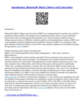 Introduction. Historically Black Colleges And Universities
Introduction
Historically Black Colleges and Universities (HBCU) are experiencing low retention rates with first
generation college students. The students are not graduating within a four to six year enrollment
period, and or are not returning after their freshmen year. As the American workforce looks to
colleges and universities to fulfill the workforce pipeline with educated diverse workers, HBCUs are
in the spotlight to produce qualified minority graduates. Moreover, HBCU's are looking to refine
their methods of inclusion and buy–in, this will in–turn manifest a higher level of retention amongst
first generation college students.
Problem Statement and Evidence from Research
HBCUs serve student populations that include underprepared ... Show more content on
Helpwriting.net ...
HBCUs were originally created to educate and uplift African Americans to the same levels of
success and their other racial counterparts. The institutions were created to afford all African–
American students, the same chance and opportunities to reach academic and social success. They
were created in times within history, when African Americans could not enroll in traditionally
"white" post–secondary institutions. Currently, there are 105 diverse HBCUs (insert source for
information). Each institution has distinct missions and rich legacies. They vary in size, enrollment,
financial creditability and stability, curriculum and degree programming as well as, operational
effectiveness (Hibel, n.d.). HBCUs serve some students who would not normally be accepted into
other institutions because of their academic and socio–economic status.
Higher education in America is facing many challenges, i.e., low retention, low graduation rates and
less funding. Postsecondary institutions are scrambling to remain a competitive entity within society.
In order to do so, students must remain in school (Talbert, 2012). The Office of the White House
states (2014), educational attainment is critical to our county's economic success. In essence, the
work force is creating more jobs requiring more education and a higher level of skill than was
previously achieved. Individuals with only a high school diploma will not make into the middle
class sector because of
... Get more on HelpWriting.net ...
 