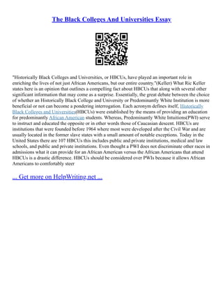 The Black Colleges And Universities Essay
"Historically Black Colleges and Universities, or HBCUs, have played an important role in
enriching the lives of not just African Americans, but our entire country."(Keller) What Ric Keller
states here is an opinion that outlines a compelling fact about HBCUs that along with several other
significant information that may come as a surprise. Essentially, the great debate between the choice
of whether an Historically Black College and University or Predominantly White Institution is more
beneficial or not can become a pondering interrogation. Each acronym defines itself, Historically
Black Colleges and Universities(HBCUs) were established by the means of providing an education
for predominantly African American students. Whereas, Predominantly White Intuitions(PWI) serve
to instruct and educated the opposite or in other words those of Caucasian descent. HBCUs are
institutions that were founded before 1964 where most were developed after the Civil War and are
usually located in the former slave states with a small amount of notable exceptions. Today in the
United States there are 107 HBCUs this includes public and private institutions, medical and law
schools, and public and private institutions. Even thought a PWI does not discriminate other races in
admissions what it can provide for an African American versus the African Americans that attend
HBCUs is a drastic difference. HBCUs should be considered over PWIs because it allows African
Americans to comfortably steer
... Get more on HelpWriting.net ...
 