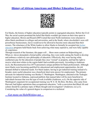 History of African Americans and Higher Education Essay...
For blacks, the history of higher education typically points to segregated education. Before the Civil
War, the social system promoted the belief that blacks wouldn't get return on their time spent in
higher education. Brown and Ricard (2007) noted that most North institutions were reluctant to
allow black enrollment in colleges and universities, and in the South, where slaveholder's were still
powerhouse businessmen, slaves would never be allowed to become more educated than their
owners. The reluctance of the White leaders to allow blacks to formally be accepted into higher
education programs held blacks back from achieving what many aspired to, and were fully capable
of, experience.
Through research of the literature, this paper will ... Show more content on Helpwriting.net ...
When ex–slaves demanded a formal public schooling, they were really asking the South to develop
and embrace a relatively new philosophy of education. Effectively, they were having white
southerners pay for the education of people they once "owned" as property, and had the right to
receive what most whites in the region hadn't had available previously. According to Anderson
(n.d.), the Reconstruction Era (1877) presented a unique problem for black professionals. Although
more blacks were becoming qualified for educational and employment opportunities, the job
demand shifted to industrial needs. For black leaders, having to get industrial training instead of a
broader, more useful education was a beneficial short term answer for employment. The primary
advocate for industrial training was Booker T. Washington. Washington, educated at the Tuskegee
Institute located in Alabama, expressed publicly that manual labor will be more beneficial to
individuals because that was the type of work available (Anderson, n.d.). On the opposite side of
Washington's argument for occupational training was W. E. B. Du Bois. Du Bois, who came from
Harvard, had higher aspirations than occupational education, "with a conviction that Black life and
culture should be a primary topic of Black thought and investigation" (Anderson, n.d. p.1).
Considering the value of a general degree in comparison to a technical
... Get more on HelpWriting.net ...
 