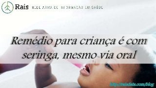 http://raisdata.com/blog
Remédio para criança é com
seringa, mesmo via oral
 