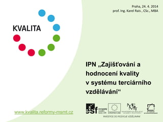 IPN „Zajišťování a
hodnocení kvality
v systému terciárního
vzdělávání“
www.kvalita.reformy-msmt.cz
Praha, 24. 4. 2014
prof. Ing. Karel Rais , CSc., MBA
 