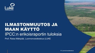© Luonnonvarakeskus
ILMASTONMUUTOS JA
MAAN KÄYTTÖ
IPCC:n erikoisraportin tuloksia
Prof. Raisa Mäkipää, Luonnonvarakeskus (LUKE
 