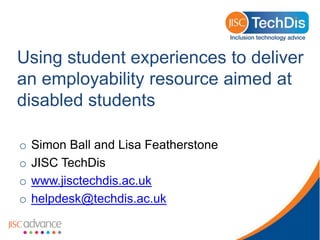 Using student experiences to deliver
an employability resource aimed at
disabled students

o   Simon Ball and Lisa Featherstone
o   JISC TechDis
o   www.jisctechdis.ac.uk
o   helpdesk@techdis.ac.uk
 