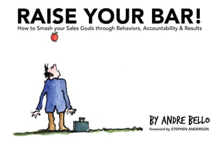 RAISE YOUR BAR!
How to Smash your Sales Goals through Behaviors, Accountability & Results




                                                    by Andre Bello
                                                    foreword by STEPHEN ANDERSON
 