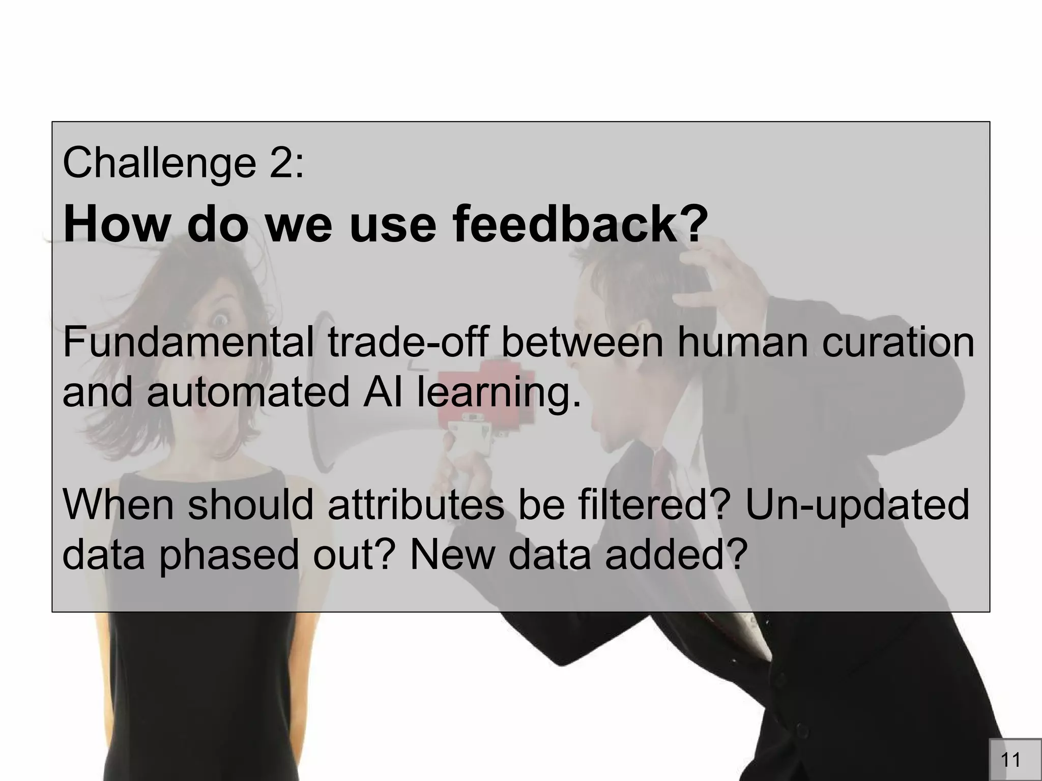 Challenge 2:
How do we use feedback?
Fundamental trade-off between human curation
and automated AI learning.
When should attributes be filtered? Un-updated
data phased out? New data added?
11
 