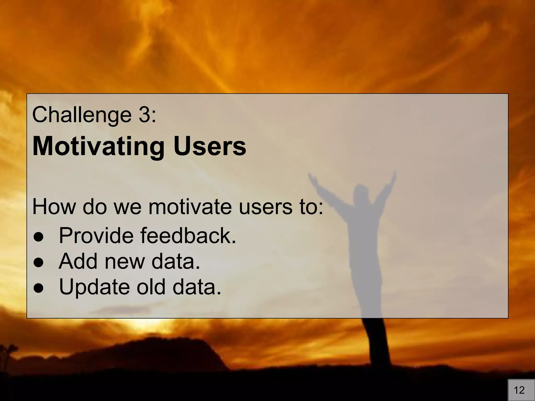 Challenge 3:
Motivating Users
How do we motivate users to:
● Provide feedback.
● Add new data.
● Update old data.
12
 