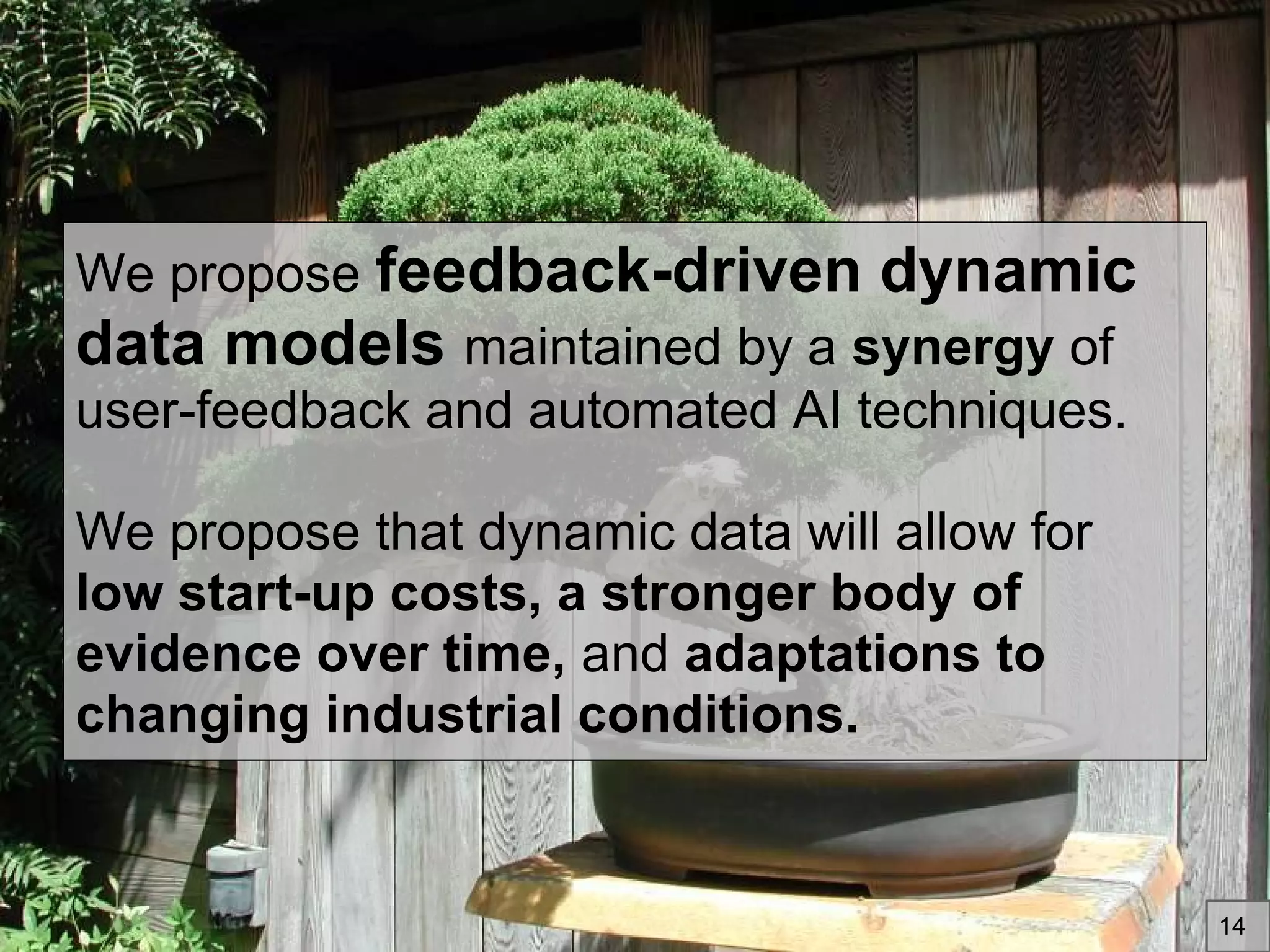We propose feedback-driven dynamic
data models maintained by a synergy of
user-feedback and automated AI techniques.
We propose that dynamic data will allow for
low start-up costs, a stronger body of
evidence over time, and adaptations to
changing industrial conditions.
14
 