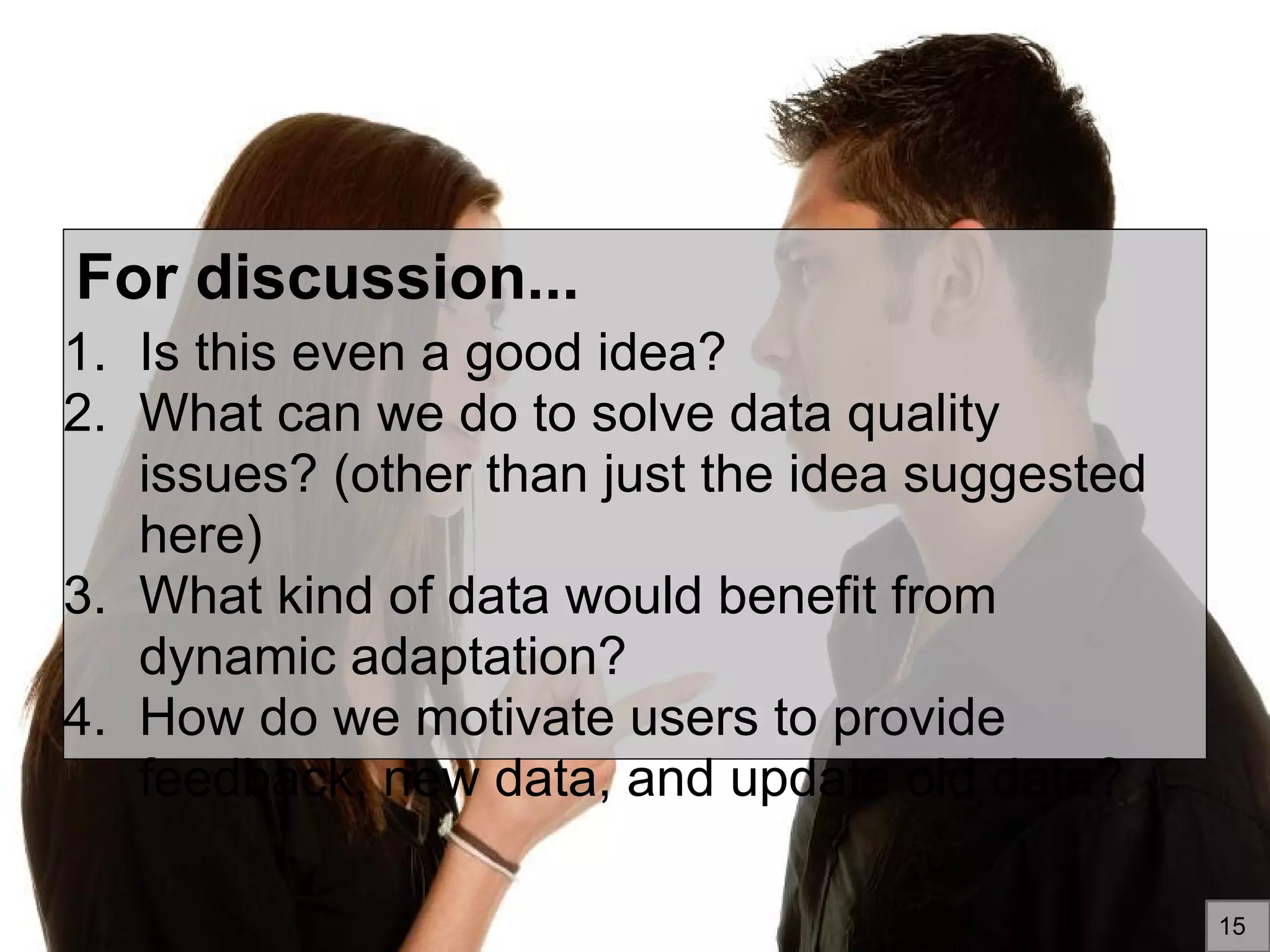 For discussion...
1. Is this even a good idea?
2. What can we do to solve data quality
issues? (other than just the idea suggested
here)
3. What kind of data would benefit from
dynamic adaptation?
4. How do we motivate users to provide
feedback, new data, and update old data?
15
 