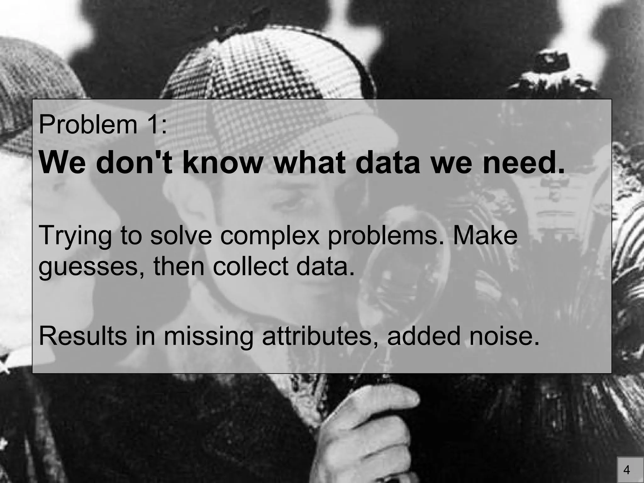 Problem 1:
We don't know what data we need.
Trying to solve complex problems. Make
guesses, then collect data.
Results in missing attributes, added noise.
4
 