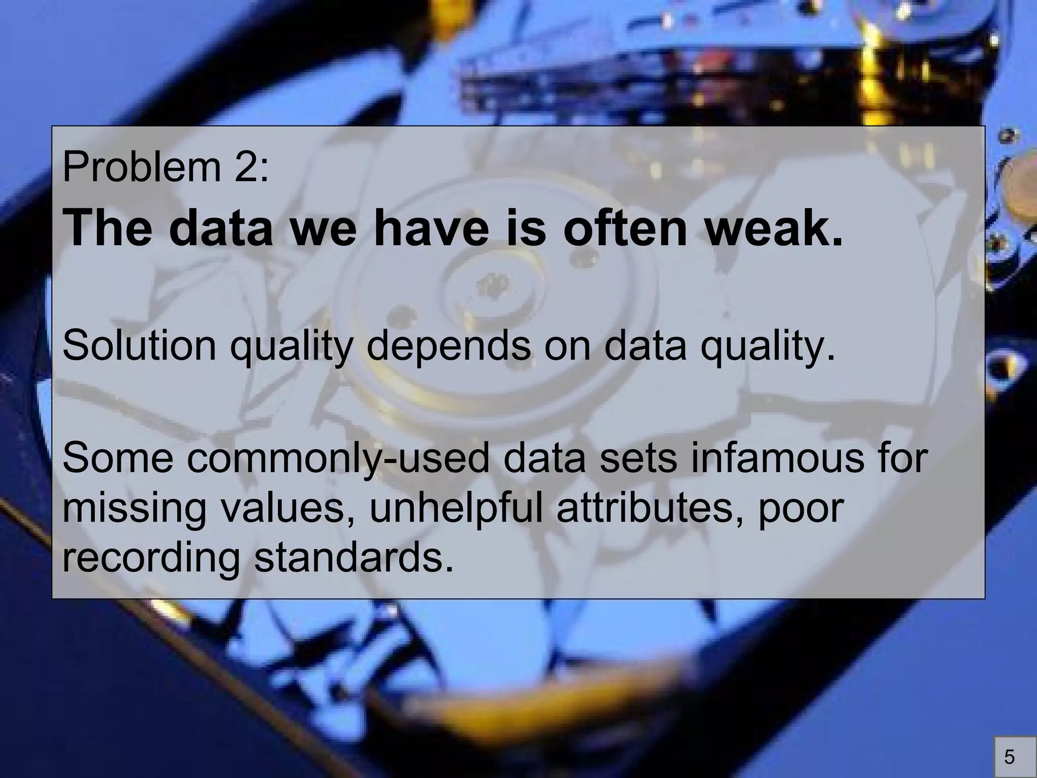 Problem 2:
The data we have is often weak.
Solution quality depends on data quality.
Some commonly-used data sets infamous for
missing values, unhelpful attributes, poor
recording standards.
5
 