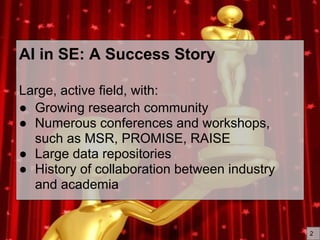 AI in SE: A Success Story
Large, active field, with:
● Growing research community
● Numerous conferences and workshops,
such as MSR, PROMISE, RAISE
● Large data repositories
● History of collaboration between industry
and academia
2
 