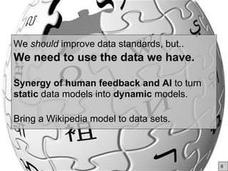 We should improve data standards, but..
We need to use the data we have.
Synergy of human feedback and AI to turn
static data models into dynamic models.
Bring a Wikipedia model to data sets.
6
 