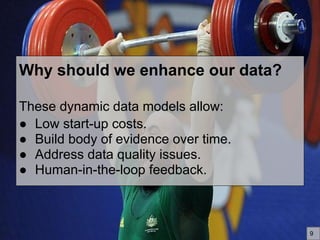 Why should we enhance our data?
These dynamic data models allow:
● Low start-up costs.
● Build body of evidence over time.
● Address data quality issues.
● Human-in-the-loop feedback.
9
 