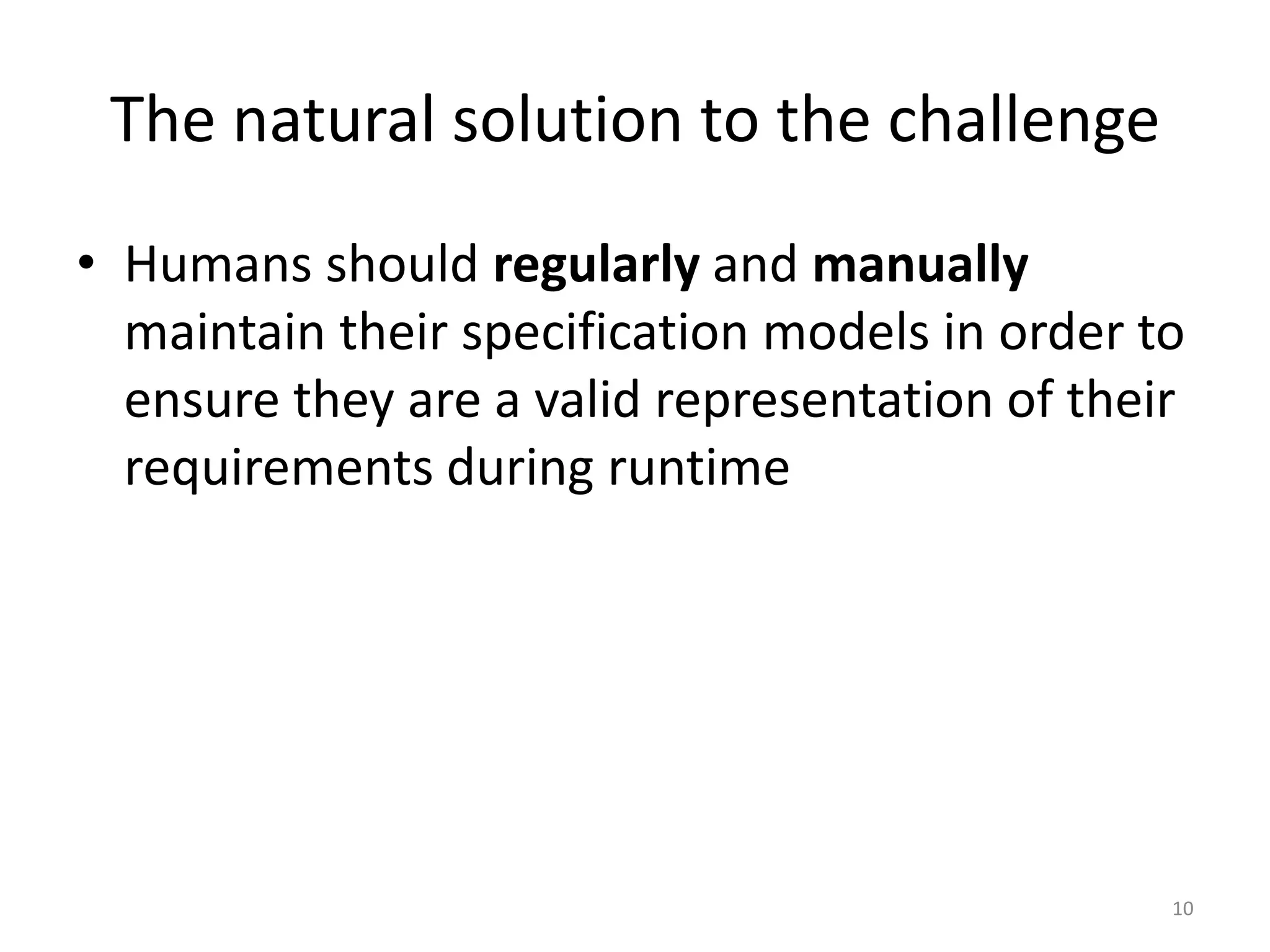 The natural solution to the challenge
&bull; Humans should regularly and manually
maintain their specification models in order to
ensure they are a valid representation of their
requirements during runtime
10
 