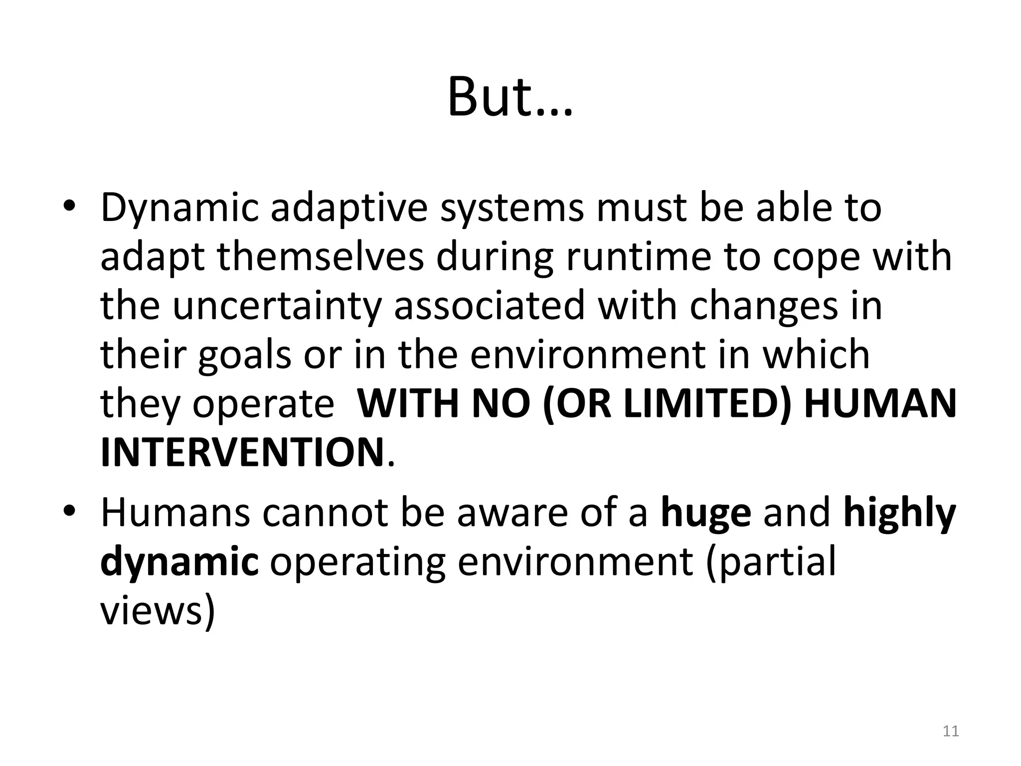 But&hellip;
&bull; Dynamic adaptive systems must be able to
adapt themselves during runtime to cope with
the uncertainty associated with changes in
their goals or in the environment in which
they operate WITH NO (OR LIMITED) HUMAN
INTERVENTION.
&bull; Humans cannot be aware of a huge and highly
dynamic operating environment (partial
views)
11
 