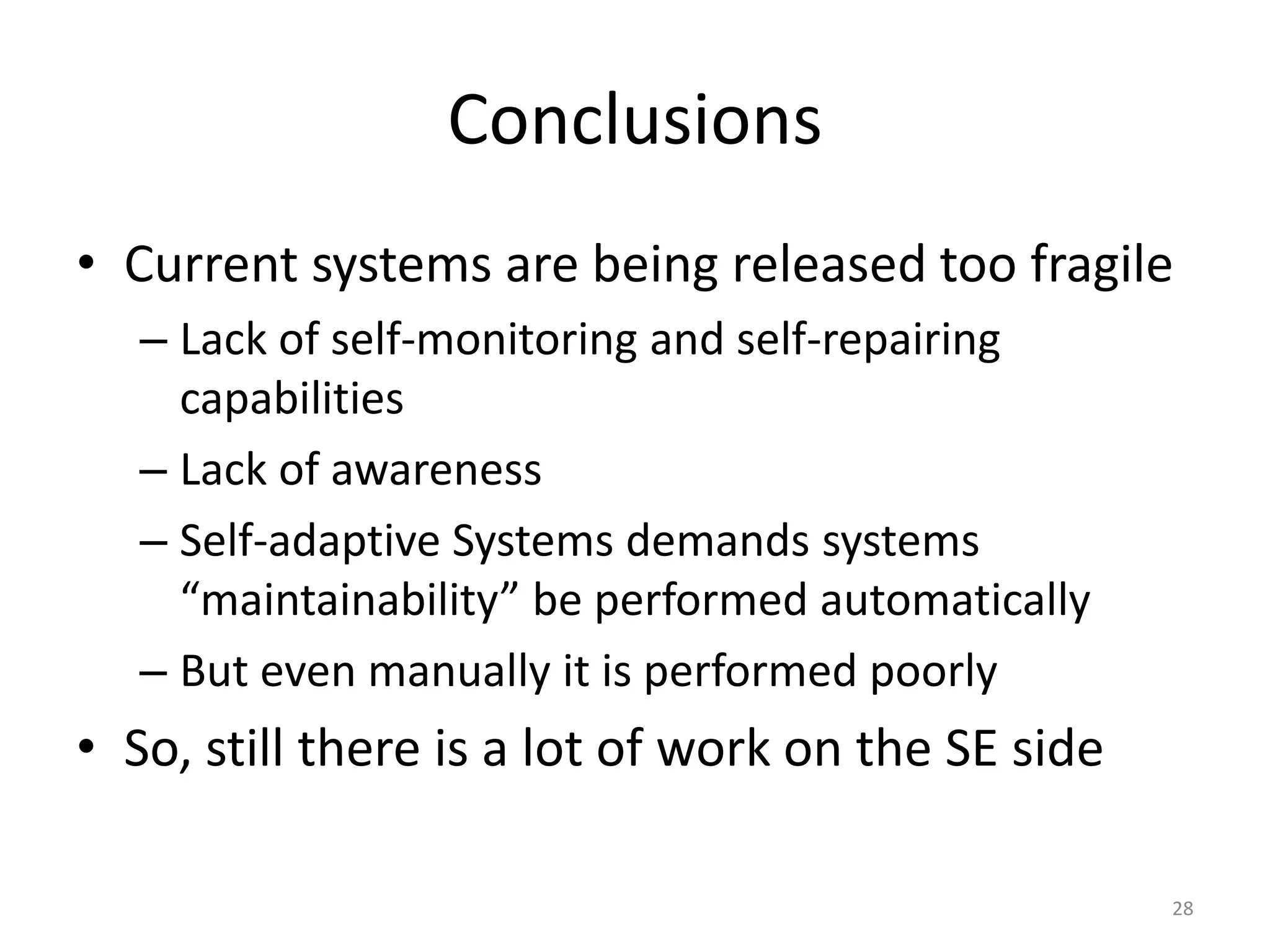 Conclusions
&bull; Current systems are being released too fragile
&ndash; Lack of self-monitoring and self-repairing
capabilities
&ndash; Lack of awareness
&ndash; Self-adaptive Systems demands systems
&ldquo;maintainability&rdquo; be performed automatically
&ndash; But even manually it is performed poorly
&bull; So, still there is a lot of work on the SE side
28
 