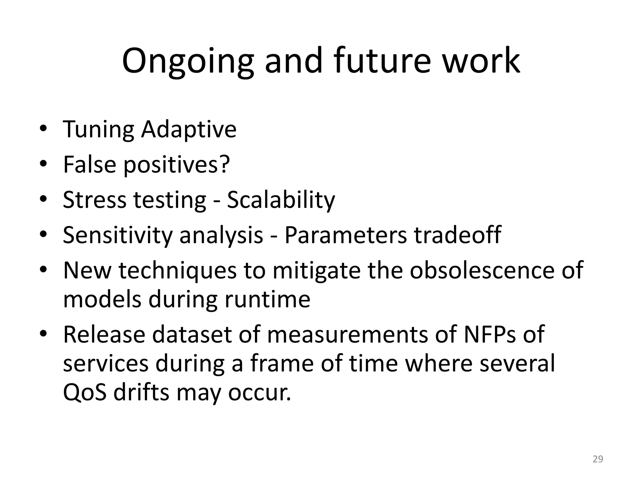 Ongoing and future work
&bull; Tuning Adaptive
&bull; False positives?
&bull; Stress testing - Scalability
&bull; Sensitivity analysis - Parameters tradeoff
&bull; New techniques to mitigate the obsolescence of
models during runtime
&bull; Release dataset of measurements of NFPs of
services during a frame of time where several
QoS drifts may occur.
29
 