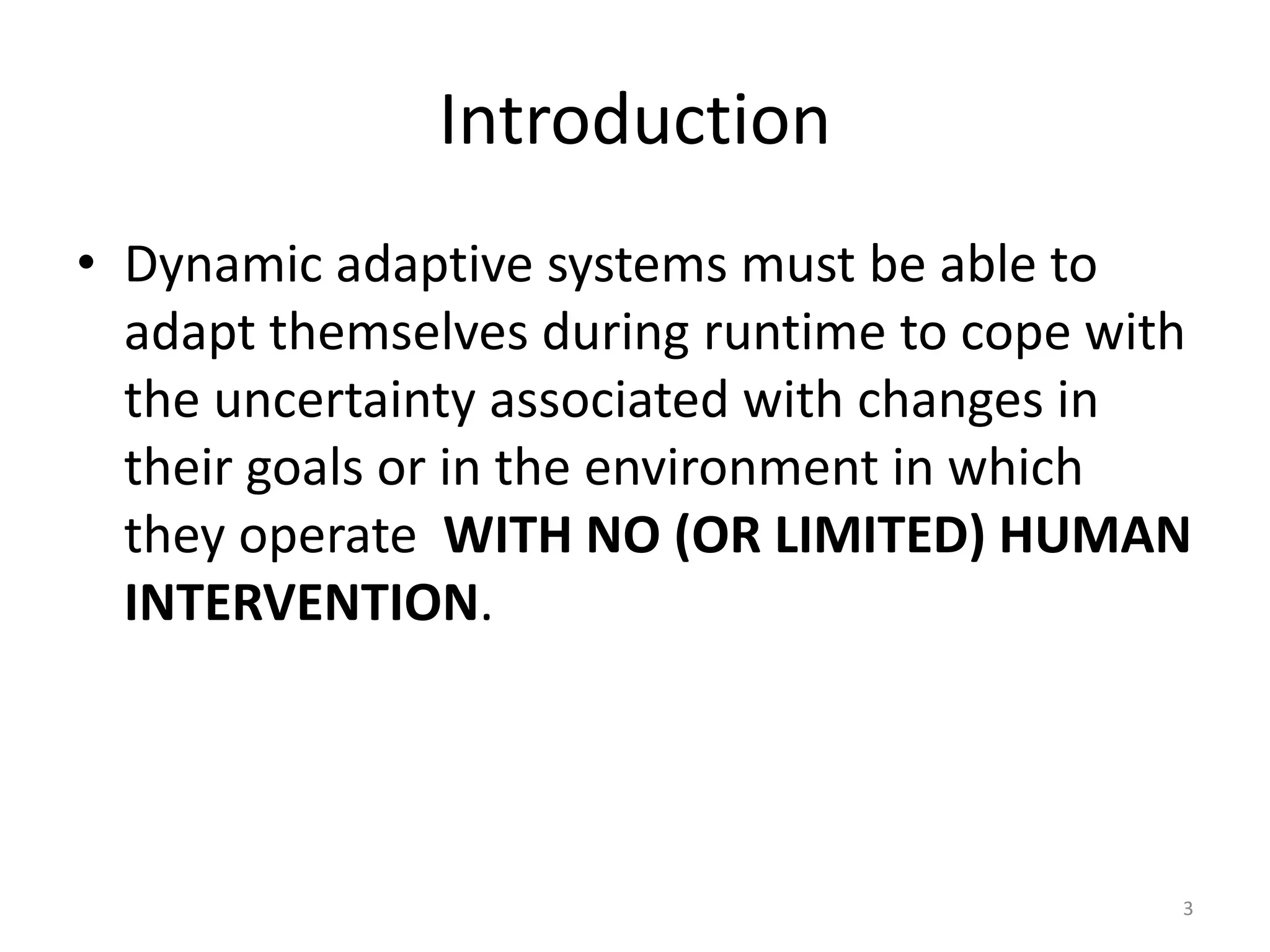 Introduction
&bull; Dynamic adaptive systems must be able to
adapt themselves during runtime to cope with
the uncertainty associated with changes in
their goals or in the environment in which
they operate WITH NO (OR LIMITED) HUMAN
INTERVENTION.
3
 