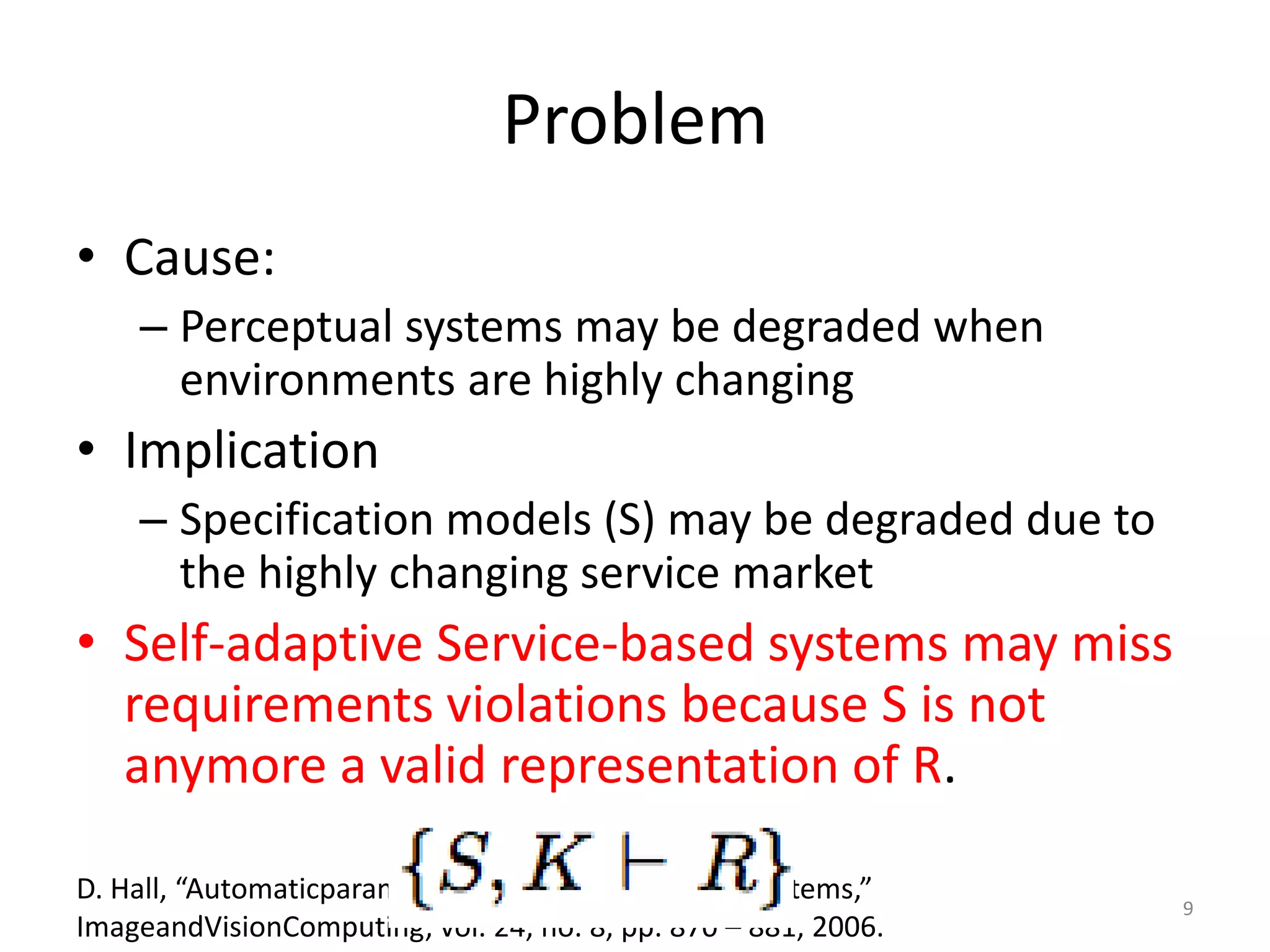 Problem
&bull; Cause:
&ndash; Perceptual systems may be degraded when
environments are highly changing
&bull; Implication
&ndash; Specification models (S) may be degraded due to
the highly changing service market
&bull; Self-adaptive Service-based systems may miss
requirements violations because S is not
anymore a valid representation of R.
D. Hall, &ldquo;Automaticparameterregulationofperceptualsystems,&rdquo;
ImageandVisionComputing, vol. 24, no. 8, pp. 870 &ndash; 881, 2006.
9
 