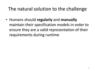 The natural solution to the challenge
• Humans should regularly and manually
maintain their specification models in order to
ensure they are a valid representation of their
requirements during runtime
10
 