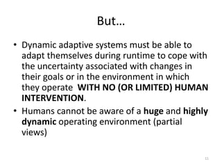 But…
• Dynamic adaptive systems must be able to
adapt themselves during runtime to cope with
the uncertainty associated with changes in
their goals or in the environment in which
they operate WITH NO (OR LIMITED) HUMAN
INTERVENTION.
• Humans cannot be aware of a huge and highly
dynamic operating environment (partial
views)
11
 