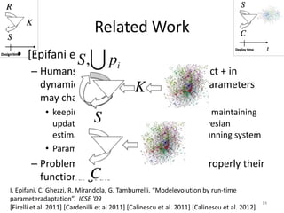 Related Work
I. Epifani, C. Ghezzi, R. Mirandola, G. Tamburrelli. “Modelevolution by run-time
parameteradaptation”. ICSE '09
[Firelli et al. 2011] [Cardenilli et al 2011] [Calinescu et al. 2011] [Calinescu et al. 2012]
• [Epifani et al. 2009]
– Humans estimations are seldom correct + in
dynamic environments, the value of parameters
may change over time
• keeping models alive during runtime and maintaining
updated the parameters by feeding a bayesian
estimator with data collected from the running system
• Parameters always are average values
– Problem: humans cannot constraint properly their
functional goals
14
 
