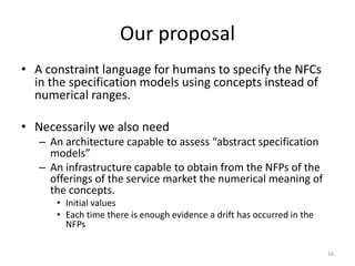 Our proposal
• A constraint language for humans to specify the NFCs
in the specification models using concepts instead of
numerical ranges.
• Necessarily we also need
– An architecture capable to assess “abstract specification
models”
– An infrastructure capable to obtain from the NFPs of the
offerings of the service market the numerical meaning of
the concepts.
• Initial values
• Each time there is enough evidence a drift has occurred in the
NFPs
16
 