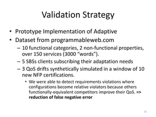 Validation Strategy
• Prototype Implementation of Adaptive
• Dataset from programmableweb.com
– 10 functional categories, 2 non-functional properties,
over 150 services (3000 “words”).
– 5 SBSs clients subscribing their adaptation needs
– 3 QoS drifts synthetically simulated in a window of 10
new NFP certifications.
• We were able to detect requirements violations where
configurations become relative violators because others
functionally-equivalent competitors improve their QoS. =>
reduction of false negative error
26
 