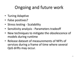Ongoing and future work
• Tuning Adaptive
• False positives?
• Stress testing - Scalability
• Sensitivity analysis - Parameters tradeoff
• New techniques to mitigate the obsolescence of
models during runtime
• Release dataset of measurements of NFPs of
services during a frame of time where several
QoS drifts may occur.
29
 