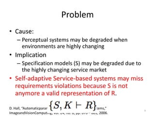 Problem
• Cause:
– Perceptual systems may be degraded when
environments are highly changing
• Implication
– Specification models (S) may be degraded due to
the highly changing service market
• Self-adaptive Service-based systems may miss
requirements violations because S is not
anymore a valid representation of R.
D. Hall, “Automaticparameterregulationofperceptualsystems,”
ImageandVisionComputing, vol. 24, no. 8, pp. 870 – 881, 2006.
9
 