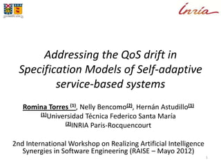 Addressing the QoS drift in
Specification Models of Self-adaptive
service-based systems
Romina Torres (1), Nelly Bencomo(2), Hernán Astudillo(1)
(1)Universidad Técnica Federico Santa María
(2)INRIA Paris-Rocquencourt
2nd International Workshop on Realizing Artificial Intelligence
Synergies in Software Engineering (RAISE – Mayo 2012)
1
 