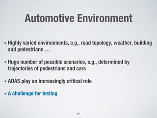 Automotive Environment
• Highly varied environments, e.g., road topology, weather, building
and pedestrians …
• Huge number of possible scenarios, e.g., determined by
trajectories of pedestrians and cars
• ADAS play an increasingly critical role
• A challenge for testing
17
 