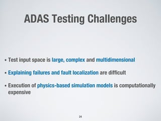 ADAS Testing Challenges
• Test input space is large, complex and multidimensional
• Explaining failures and fault localization are difficult
• Execution of physics-based simulation models is computationally
expensive
24
 