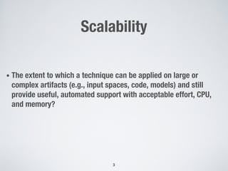 Scalability
• The extent to which a technique can be applied on large or
complex artifacts (e.g., input spaces, code, models) and still
provide useful, automated support with acceptable effort, CPU,
and memory?
3
 