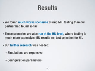 Results
• We found much worse scenarios during MiL testing than our
partner had found so far
• These scenarios are also run at the HiL level, where testing is
much more expensive: MiL results => test selection for HiL
• But further research was needed:
• Simulations are expensive
• Configuration parameters
41
 