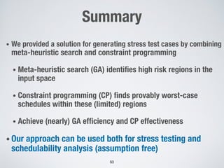 Summary
• We provided a solution for generating stress test cases by combining
meta-heuristic search and constraint programming
• Meta-heuristic search (GA) identifies high risk regions in the
input space
• Constraint programming (CP) finds provably worst-case
schedules within these (limited) regions
• Achieve (nearly) GA efficiency and CP effectiveness
• Our approach can be used both for stress testing and
schedulability analysis (assumption free)
53
 